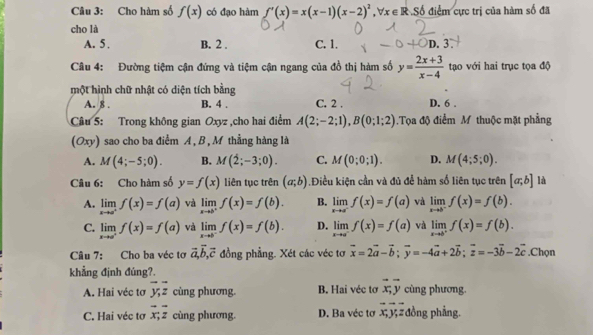 Cho hàm số f(x) có đạo hàm f'(x)=x(x-1)(x-2)^2,forall x∈ R.S6 điểm cực trị của hàm số đã
cho là
A. 5 . B. 2 . C. 1. C D. 3
Câu 4: Đường tiệm cận đứng và tiệm cận ngang của đồ thị hàm số y= (2x+3)/x-4  tạo với hai trục tọa độ
một hình chữ nhật có diện tích bằng D. 6 .
A. 8 . B. 4 . C. 2 .
Câu 5: Trong không gian Oxyz ,cho hai điểm A(2;-2;1),B(0;1;2).Tọa độ điểm M thuộc mặt phẳng
(Oxy) sao cho ba điểm A , B , M thẳng hàng là
A. M(4;-5;0). B. M(2;-3;0). C. M(0;0;1). D. M(4;5;0).
Câu 6: Cho hàm số y=f(x) liên tục trên (a;b).Điều kiện cần và đủ để hàm số liên tục trên [a;b] là
A. limlimits _xto a^+f(x)=f(a) và limlimits _xto b^+f(x)=f(b). B. limlimits _xto a^-f(x)=f(a) và limlimits _xto b^-f(x)=f(b).
C. limlimits _xto a^+f(x)=f(a) và limlimits _xto b^-f(x)=f(b). D. limlimits _xto a^-f(x)=f(a) và limlimits _xto b^+f(x)=f(b).
Câu 7: Cho ba véc tơ vector a,vector b,vector c đồng phẳng. Xét các véc tơ vector x=2vector a-vector b;vector y=-4vector a+2vector b;vector z=-3vector b-2vector c.Chọn
khẳng định đúng?.
A. Hai véc tơ overline y;overline z cùng phương. B. Hai véc tơ vector x,vector y cùng phương.
C. Hai véc tơ vector x;vector z cùng phương. D. Ba véc tơ overline x,overline y,overline z : đồng phẳng.