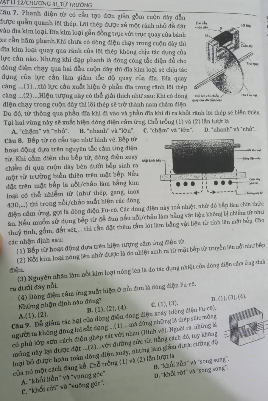 vật LI 12/chƯơnG III_Từ trườnG
Câu 7. Phanh điện từ có cấu tạo đơn giản gồm cuộn dây dẫn
được quần quanh lõi thép. Lõi thép được xẻ một rãnh nhỏ đề đặt
vào đĩa kim loại. Đĩa kim loại gắn đồng trục với trục quay của bánh
xe cần hãm phanh.Khi chưa có dòng điện chạy trong cuộn dây thì
đĩa kim loại quay qua rãnh của lõi thép không chịu tác dụng của
lực cản nào. Nhưng khi đạp phanh là đóng công tắc điện để cho
dòng điện chạy qua hai đầu cuộn dây thì đĩa kim loại sẽ chịu tác
dụng của lực cản làm giảm tốc độ quay của đĩa. Đĩa quay
càng ...(1)...thì lực cản xuất hiện ở phần đĩa trong rãnh lõi thép
càng ...(2)....Hiện tượng này có thể giải thích như sau: Khi có dòng
điện chạy trong cuộn dây thì lõi thép sẽ trở thành nam châm điện. 
Do đó, từ thông qua phần đĩa khi đi vào và phần đĩa khi đi ra khỏi rãnh lõi thép sẽ biến thiên.
Tại hai vùng này sẽ xuất hiện dòng điện cảm ứng. Chỗ trống (1) và (2) lần lượt là
A. “chậm” và “nhỏ”. B. “nhanh” và “lớn”. C. “chậm” và “lớn”. D. “nhanh” và “nhỏ”.
Câu 8. Bếp từ có cấu tạo như hình vẽ. Bếp t
hoạt động dựa trên nguyên tắc cảm ứng điệ
từ. Khi cấm điện cho bếp từ, dòng điện xoa
chiều đi qua cuộn dây bên dưới bếp sinh r
một từ trường biến thiên trên mặt bếp. Nế
đặt trên mặt bếp là nồi/chảo làm bằng ki
loại có thể nhiễm từ (như thép, gang, ino
430,...) thì trong nồi/chảo xuất hiện các dòng
điện cảm ứng, gọi là dòng điện Fu-cô. Các dòng điện này toả nhiệt, nhờ đó bếp làm chín thức
ăn. Nếu muốn sử dụng bếp từ để đun nấu nồi/chảo làm bằng vật liệu không bị nhiễm từ như
thuỷ tinh, gốm, đất sét,... thì cần đặt thêm tấm lót làm bằng vật liệu từ tính lên mặt bếp. Cho
các nhận định sau:
(1) Bếp từ hoạt động dựa trên hiện tượng cảm ứng điện từ.
(2) Nồi kim loại nóng lên nhờ được là do nhiệt sinh ra từ mặt bếp từ truyền lên nồi như bếp
điện.
(3) Nguyên nhân làm nồi kim loại nóng lên là do tác dụng nhiệt của dòng điện cảm ứng sinh
ra dưới đáy nồi.
(4) Dòng điện cảm ứng xuất hiện ở nồi đun là dòng điện Fu-cô.
Những nhận định nào đúng?
A.(1), (2). B. (1), (2), (4). C. (1), (3). D. (1), (3), (4).
Câu 9. Để giảm tác hại của dòng điện dòng điện xoáy (dòng điện Fu-cô),
người ta không dùng lõi sắt dạng ...(1)... mà dùng những lá thép silic mỏng
có phủ lớp sơn cách điện ghép sát với nhau (Hình vẽ). Ngoài ra, những lá
mỏng này lại được đặt ...(2)...với đường sức từ. Bằng cách đó, tuy không
loại bỏ được hoàn toàn dòng điện xoáy, nhưng làm giảm được cường độ
của nó một cách đáng kể. Chỗ trống (1) và (2) lần lượt là
A. “khối liền” và “vuông góc”. B. “khối liền” và “song song”.
C. "khối rời” và “vuông góc”. D. “khối rời” và “song song”.