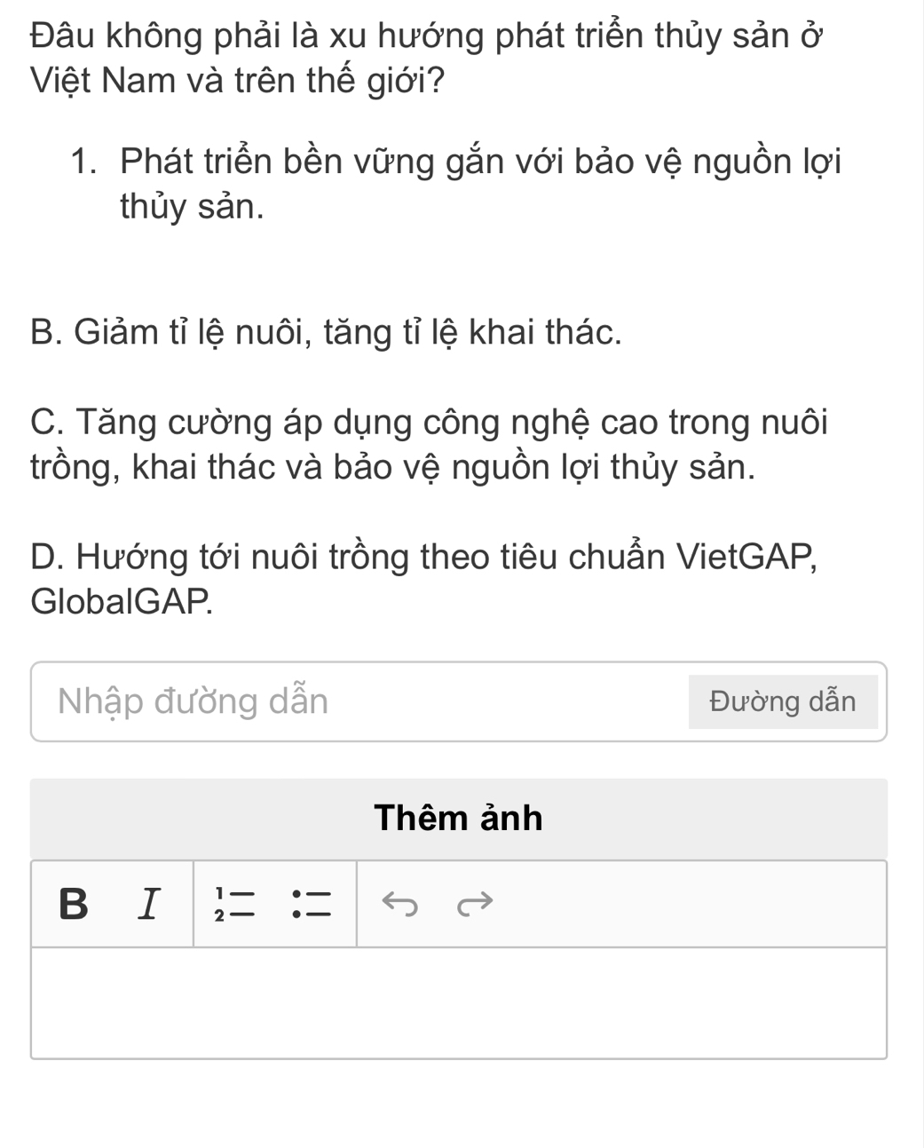 Đâu không phải là xu hướng phát triển thủy sản ở
Việt Nam và trên thế giới?
1. Phát triển bền vững gắn với bảo vệ nguồn lợi
thủy sản.
B. Giảm tỉ lệ nuôi, tăng tỉ lệ khai thác.
C. Tăng cường áp dụng công nghệ cao trong nuôi
trồng, khai thác và bảo vệ nguồn lợi thủy sản.
D. Hướng tới nuôi trồng theo tiêu chuẩn VietGAP,
GlobalGAP.
Nhập đường dẫn Đường dẫn
Thêm ảnh
1.
B I 2