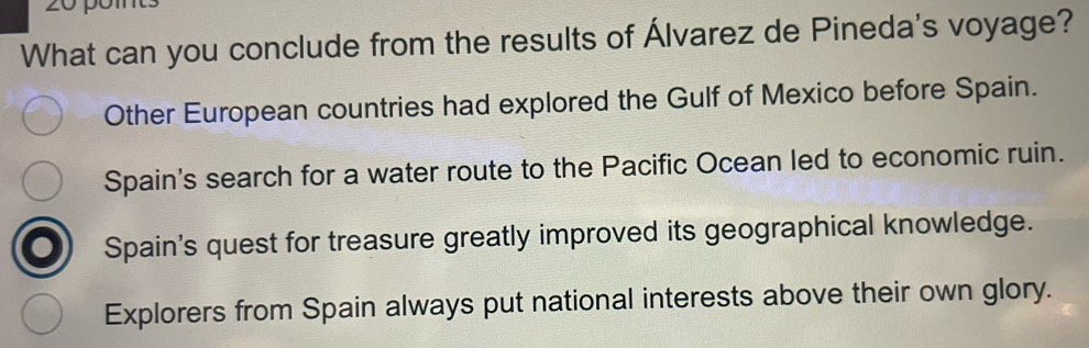 pom
What can you conclude from the results of Álvarez de Pineda's voyage?
Other European countries had explored the Gulf of Mexico before Spain.
Spain's search for a water route to the Pacific Ocean led to economic ruin.
Spain's quest for treasure greatly improved its geographical knowledge.
Explorers from Spain always put national interests above their own glory.