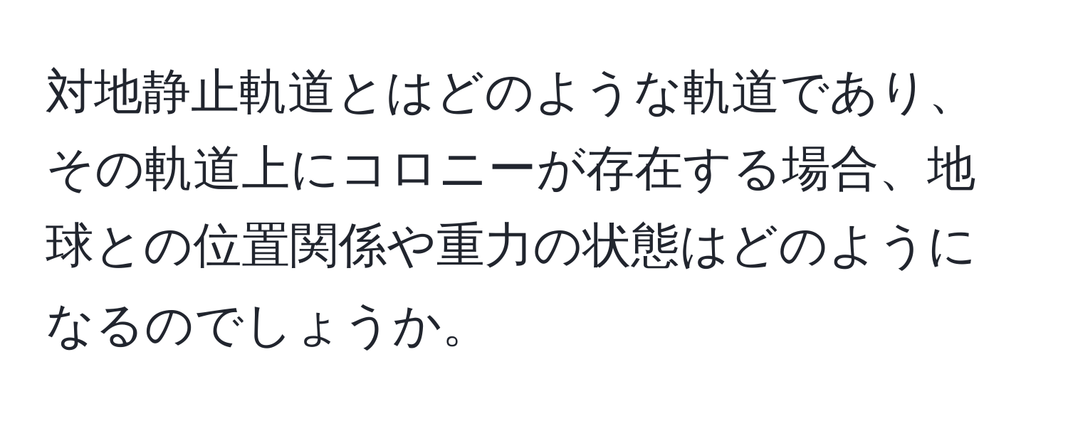 対地静止軌道とはどのような軌道であり、その軌道上にコロニーが存在する場合、地球との位置関係や重力の状態はどのようになるのでしょうか。