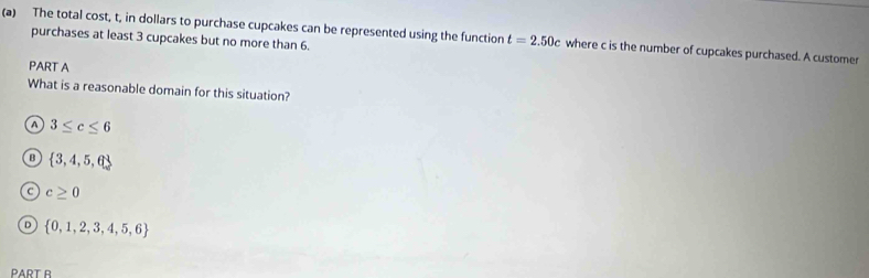 The total cost, t, in dollars to purchase cupcakes can be represented using the function t=2.50c where c is the number of cupcakes purchased. A customer
purchases at least 3 cupcakes but no more than 6.
PART A
What is a reasonable domain for this situation?
A 3≤ c≤ 6
B  3,4,5,6
c≥ 0
n  0,1,2,3,4,5,6
PART B