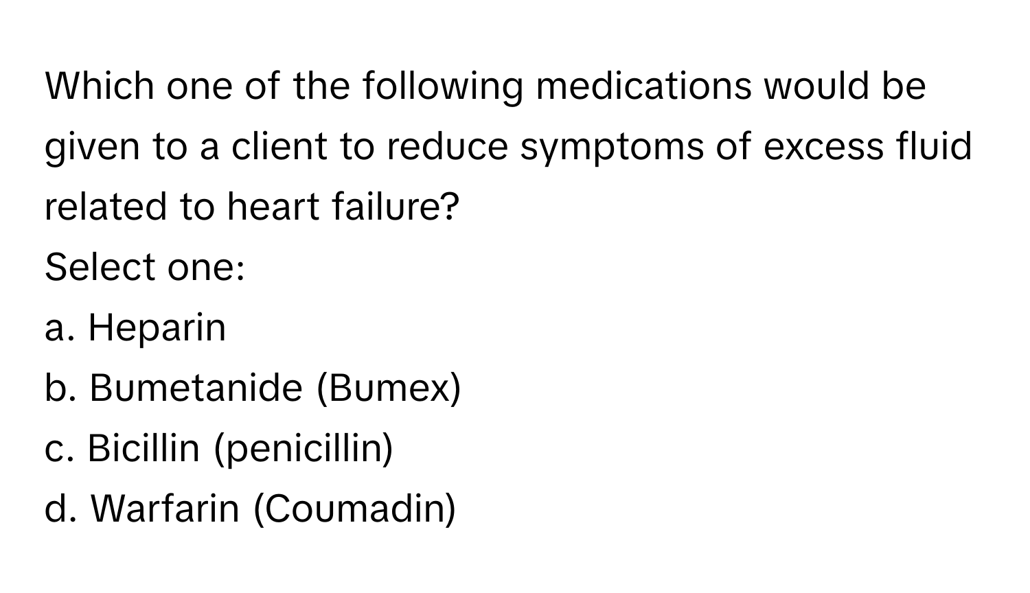 Which one of the following medications would be given to a client to reduce symptoms of excess fluid related to heart failure?

Select one:
a. Heparin
b. Bumetanide (Bumex)
c. Bicillin (penicillin)
d. Warfarin (Coumadin)