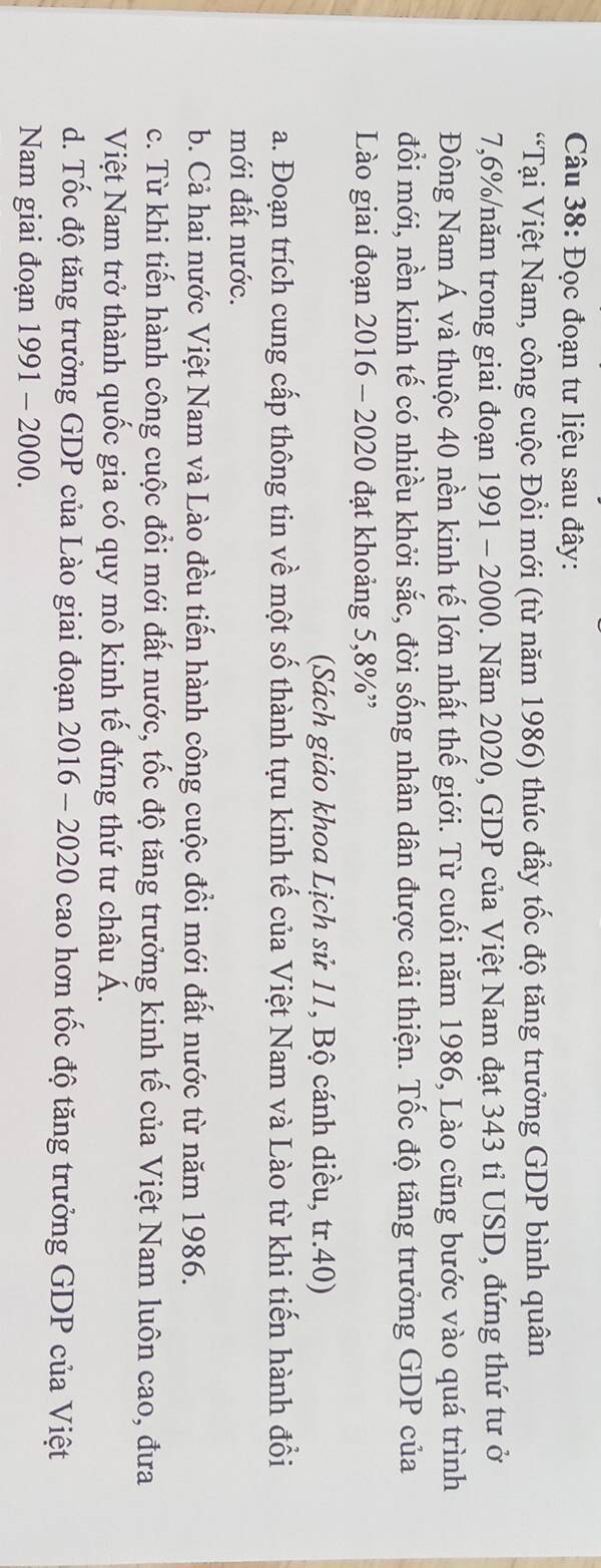 Đọc đoạn tư liệu sau đây:
“Tại Việt Nam, công cuộc Đổi mới (từ năm 1986) thúc đẩy tốc độ tăng trưởng GDP bình quân
7,6% /năm trong giai đoạn 1991 - 2000. Năm 2020, GDP của Việt Nam đạt 343 tỉ USD, đứng thứ tư ở
Đông Nam Á và thuộc 40 nền kinh tế lớn nhất thế giới. Từ cuối năm 1986, Lào cũng bước vào quá trình
đổi mới, nền kinh tế có nhiều khởi sắc, đời sống nhân dân được cải thiện. Tốc độ tăng trưởng GDP của
Lào giai đoạn 2016 - 2020 đạt khoảng 5, 8% ”
(Sách giáo khoa Lịch sử 11, Bộ cánh diều, tr.40)
a. Đoạn trích cung cấp thông tin về một số thành tựu kinh tế của Việt Nam và Lào từ khi tiến hành đổi
mới đất nước.
b. Cả hai nước Việt Nam và Lào đều tiến hành công cuộc đồi mới đất nước từ năm 1986.
c. Từ khi tiến hành công cuộc đổi mới đất nước, tốc độ tăng trưởng kinh tế của Việt Nam luôn cao, đưa
Việt Nam trở thành quốc gia có quy mô kinh tế đứng thứ tư châu Á.
d. Tốc độ tăng trưởng GDP của Lào giai đoạn 2016 - 2020 cao hơn tốc độ tăng trưởng GDP của Việt
Nam giai đoạn 1991 - 2000.