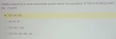 Create a sequence to show exponential growth where the population of 120 is doubling every
day. (1 point)
120, 240, 480.
120, 60, 30
120, 360, 1, 080
120, 240, 480, 360, 480