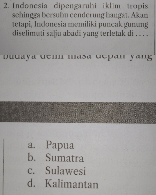 Indonesia dipengaruhi iklim tropis
sehingga bersuhu cenderung hangat. Akan
tetapi, Indonesia memiliki puncak gunung
diselimuti salju abadi yang terletak di . . . .
budaya dem masa dcpan yang
a. Papua
b. Sumatra
c. Sulawesi
d. Kalimantan