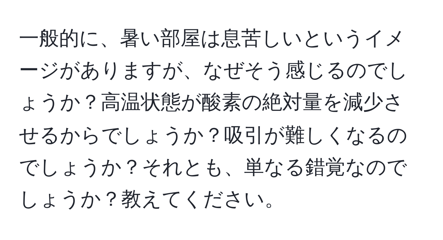 一般的に、暑い部屋は息苦しいというイメージがありますが、なぜそう感じるのでしょうか？高温状態が酸素の絶対量を減少させるからでしょうか？吸引が難しくなるのでしょうか？それとも、単なる錯覚なのでしょうか？教えてください。