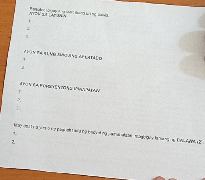 Panuto: Ibigay ang iba't ibang uri ng buwis. 
AYON SA LAYUNIN 
1. 
2. 
3. 
AYON SA KUNG SINO ANG APEKTADO 
1. 
2. 
AYON SA PORSYENTONG IPINAPATAW 
1. 
2. 
3. 
1.. May apat na yugto ng paghahanda ng badyet ng pamahalaan, magbigay lamang ng DALAWA (2). 
2.