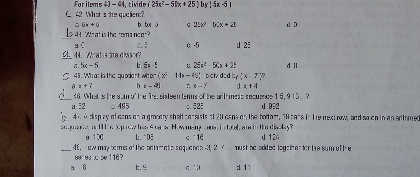 For items 43 - 44, divide (25x^2-50x+25) by (5x-5)
_42. What is the quotient?
a. 5x+5 b. 5x-5 C. 25x^2-50x+25 d. 0
_
43. What is the remainder?
a. 0 b. 5 c. -5 d. 25
_
44. What Is the divisor?
a. 5x+5 b. 5x-5 C. 25x^2-50x+25 d. 0
_45. What is the quotient when (x^2-14x+49) is divided by (x-7) ?
a. x+7 b. x-49 C. x-7 d. x+4
_46. What is the sum of the first sixteen terms of the arithmetic sequence 1, 5, 9, 13.?
a. 62 b. 496 c. 528 d. 992
_47. A display of cans on a grocery shelf consists of 20 cans on the bottom, 18 cans in the next row, and so on in an arithmet
sequence, until the top row has 4 cans. How many cans, in total, are in the display?
a. 100 b. 108 c. 116 d. 124
_48. How may terms of the arithmetic sequence -3, 2, 7,... must be added together for the sum of the
series to be 116?
a. 8 b. 9 c. 10 d. 11