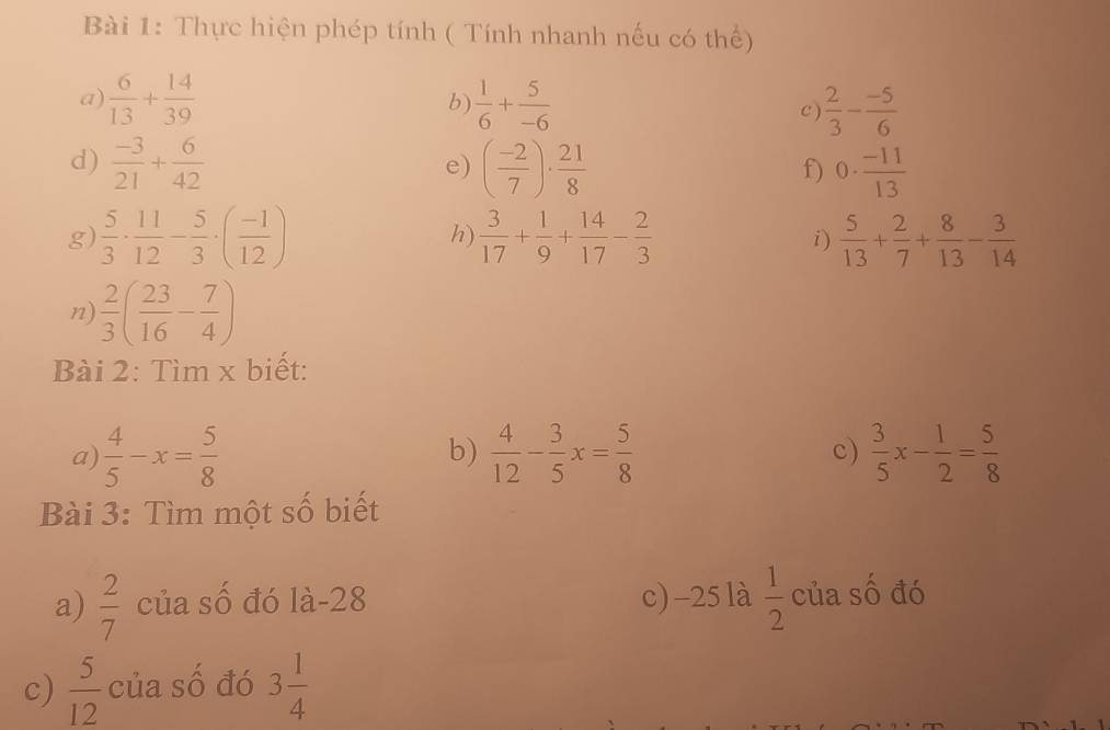 Thực hiện phép tính ( Tính nhanh nếu có thế) 
a)  6/13 + 14/39  b  1/6 + 5/-6   2/3 - (-5)/6 
c 
d)  (-3)/21 + 6/42  ( (-2)/7 )·  21/8  0·  (-11)/13 
e) 
f) 
g)  5/3 ·  11/12 - 5/3 · ( (-1)/12 )  3/17 + 1/9 + 14/17 - 2/3  i)  5/13 + 2/7 + 8/13 - 3/14 
h) 
n)  2/3 ( 23/16 - 7/4 )
Bài 2: Tìm x biết: 
a)  4/5 -x= 5/8  b)  4/12 - 3/5 x= 5/8  c)  3/5 x- 1/2 = 5/8 
Bài 3: Tìm một số biết 
a)  2/7  của số đó là -28 c) -25 là  1/2  của số đó 
c)  5/12  của số đó 3 1/4 