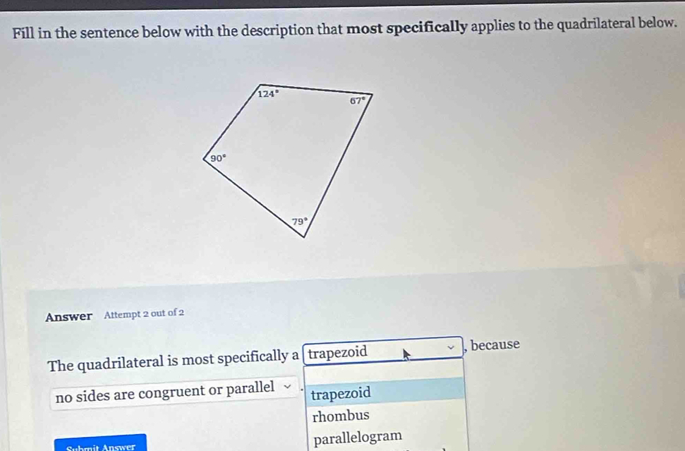 Fill in the sentence below with the description that most specifically applies to the quadrilateral below.
Answer Attempt 2 out of 2
The quadrilateral is most specifically a trapezoid , because
no sides are congruent or parallel trapezoid
rhombus
Suhmit Answer parallelogram