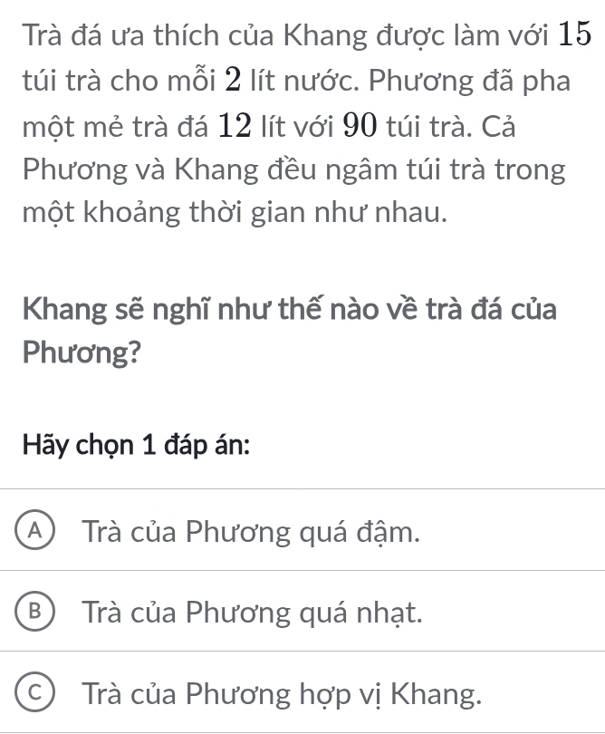 Trà đá ưa thích của Khang được làm với 15
túi trà cho mỗi 2 lít nước. Phương đã pha
một mẻ trà đá 12 lít với 90 túi trà. Cả
Phương và Khang đều ngâm túi trà trong
một khoảng thời gian như nhau.
Khang sẽ nghĩ như thế nào về trà đá của
Phương?
Hãy chọn 1 đáp án:
A Trà của Phương quá đậm.
B) Trà của Phương quá nhạt.
C ) Trà của Phương hợp vị Khang.