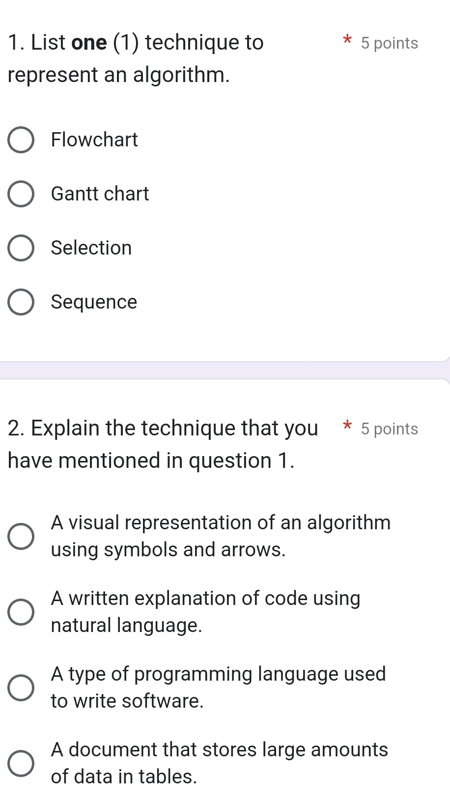 List one (1) technique to 5 points
represent an algorithm.
Flowchart
Gantt chart
Selection
Sequence
2. Explain the technique that you 5 points
have mentioned in question 1.
A visual representation of an algorithm
using symbols and arrows.
A written explanation of code using
natural language.
A type of programming language used
to write software.
A document that stores large amounts
of data in tables.