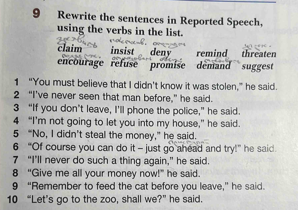 Rewrite the sentences in Reported Speech,
using the verbs in the list.
claim insist deny remind threaten
encourage refuse promise demand suggest
1 “You must believe that I didn’t know it was stolen,” he said.
2 “I’ve never seen that man before,” he said.
3 “If you don’t leave, I’ll phone the police,” he said.
4 “I’m not going to let you into my house,” he said.
5 “No, I didn’t steal the money,” he said.
6 “Of course you can do it - just go ahead and try!” he said.
7 “I’ll never do such a thing again,” he said.
8 “Give me all your money now!” he said.
9 “Remember to feed the cat before you leave,” he said.
10 “Let’s go to the zoo, shall we?” he said.