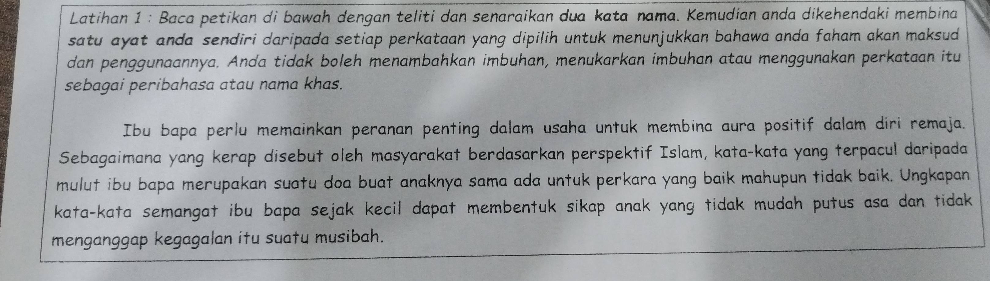 Latihan 1 : Baca petikan di bawah dengan teliti dan senaraikan dua kata nama. Kemudian anda dikehendaki membina 
satu ayat anda sendiri daripada setiap perkataan yang dipilih untuk menunjukkan bahawa anda faham akan maksud 
dan penggunaannya. Anda tidak boleh menambahkan imbuhan, menukarkan imbuhan atau menggunakan perkataan itu 
sebagai peribahasa atau nama khas. 
Ibu bapa perlu memainkan peranan penting dalam usaha untuk membina aura positif dalam diri remaja. 
Sebagaimana yang kerap disebut oleh masyarakat berdasarkan perspektif Islam, kata-kata yang terpacul daripada 
mulut ibu bapa merupakan suatu doa buat anaknya sama ada untuk perkara yang baik mahupun tidak baik. Ungkapan 
kata-kata semangat ibu bapa sejak kecil dapat membentuk sikap anak yang tidak mudah putus asa dan tidak 
menganggap kegagalan itu suatu musibah.