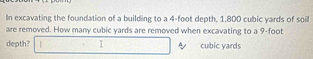 In excavating the foundation of a building to a 4-foot depth, 1,800 cubic yards of soil 
are removed. How many cubic yards are removed when excavating to a 9-foot
depth? A cubic yards