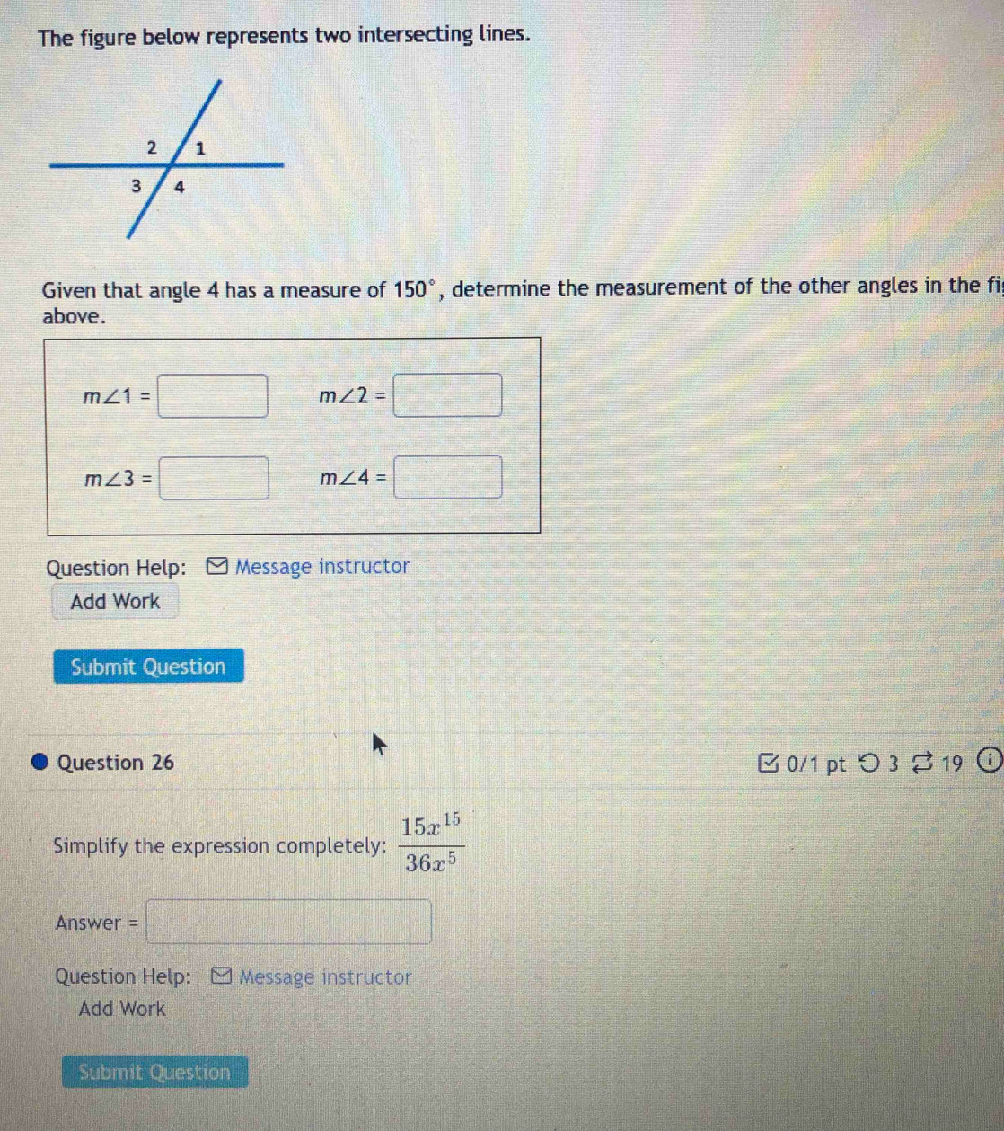 The figure below represents two intersecting lines. 
Given that angle 4 has a measure of 150° , determine the measurement of the other angles in the fi 
above.
m∠ 1=□ m∠ 2=□
m∠ 3=□ m∠ 4=□
Question Help: Message instructor 
Add Work 
Submit Question 
Question 26 0/1 pt つ 3 ⇄19 
Simplify the expression completely:  15x^(15)/36x^5 
Answer = =□ 
Question Help: Message instructor 
Add Work 
Submit Ouestion