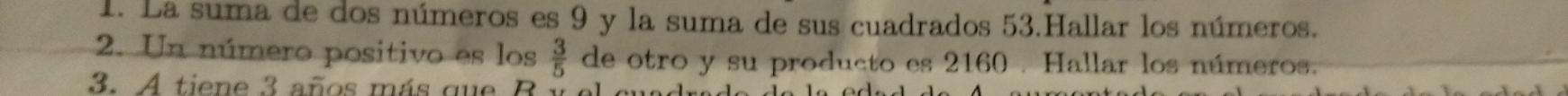 La suma de dos números es 9 y la suma de sus cuadrados 53.Hallar los números. 
2. Un número positivo es los  3/5  de otro y su producto es 2160. Hallar los números. 
3 A ti e 3 añ m ás qu