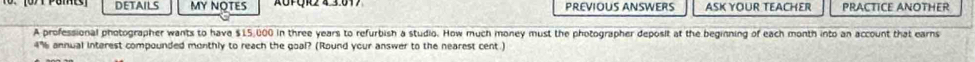 DETAILS MY NOTES PREVIOUS ANSWERS ASK YOUR TEACHER PRACTICE ANOTHER 
A professional photographer wants to hava $15,000 in three years to refurbish a studio. How much money must the photographer deposit at the beginning of each month into an account that earns
4% annual interest compounded monthly to reach the goal? (Round your answer to the nearest cent.)