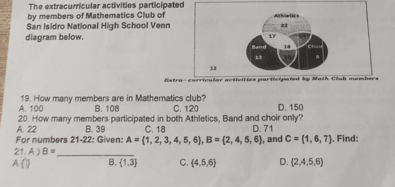 The extracurricular activities participated
by members of Mathematics Club of
San Isidro National High School Venn
diagram below. 
Extra
19. How many members are in Mathematics club?
A. 100 B. 108 C. 120 D. 150
20. How many members participated in both Athletics, Band and choir only?
A. 22 B. 39 C. 18 D. 71
For numbers 21-22: Given: A= 1,2,3,4,5,6 , B= 2,4,5,6 , and C= 1,6,7. Find:
21. A ) B= _
B.  1,3 C.  4,5,6 D.  2,4,5,6