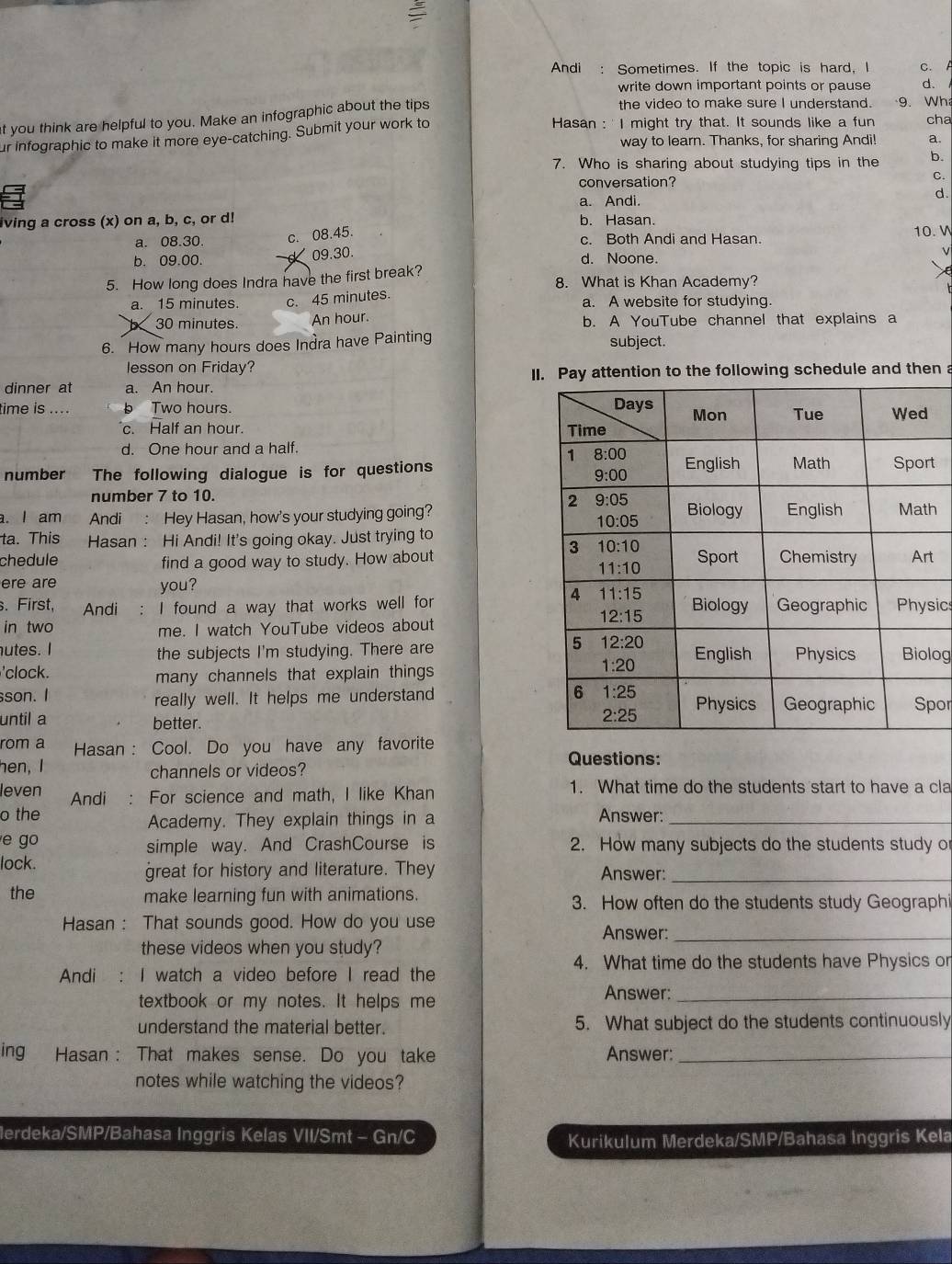 Andi : Sometimes. If the topic is hard, I C. A
write down important points or pause d.
at you think are helpful to you. Make an infographic about the tips
the video to make sure I understand. 9. Wh
ur infographic to make it more eye-catching. Submit your work to
Hasan : ' I might try that. It sounds like a fun cha
way to learn. Thanks, for sharing Andi! a.
7. Who is sharing about studying tips in the b.
conversation?
C.
a. Andi.
α
iving a cross (x) on a, b, c, or d! b. Hasan.
c. 08.45.
a. 08.30 c. Both Andi and Hasan. 10. W
b. 09.00. 09.30. d. Noone.
5. How long does Indra have the first break? 8. What is Khan Academy?
a. 15 minutes c. 45 minutes. a. A website for studying.
30 minutes. An hour. b. A YouTube channel that explains a
6. How many hours does Indra have Painting subject.
lesson on Friday?
dinner at a. An hour. II. Pay attention to the following schedule and then a
time is .... Two hours.
c. Half an hour.
d. One hour and a half.
number    The following dialogue is for questionst
number 7 to 10.
. I am Andi : Hey Hasan, how's your studying going?h
ta. This Hasan : Hi Andi! It's going okay. Just trying to
chedule find a good way to study. How aboutt
ere are you? 
s. First, Andi ： I found a way that works well forsic
in two me. I watch YouTube videos about
utes. I the subjects I'm studying. There areog
'clock.
many channels that explain things 
son. I really well. It helps me understandpor
until a better.
rom a Hasan : Cool. Do you have any favorite
hen, I channels or videos?
Questions:
leven Andi : For science and math, I like Khan 1. What time do the students start to have a cla
o the Answer:_
Academy. They explain things in a
e go 2. How many subjects do the students study or
simple way. And CrashCourse is
lock. Answer:_
great for history and literature. They
the make learning fun with animations. 3. How often do the students study Geographi
Hasan : That sounds good. How do you use
Answer:_
these videos when you study?
4. What time do the students have Physics or
Andi I watch a video before I read the
textbook or my notes. It helps me
Answer:_
understand the material better. 5. What subject do the students continuously
ing Hasan : That makes sense. Do you take Answer:_
notes while watching the videos?
lerdeka/SMP/Bahasa Inggris Kelas VII/Smt - Gn/C
Kurikulum Merdeka/SMP/Bahasa Inggris Kela
