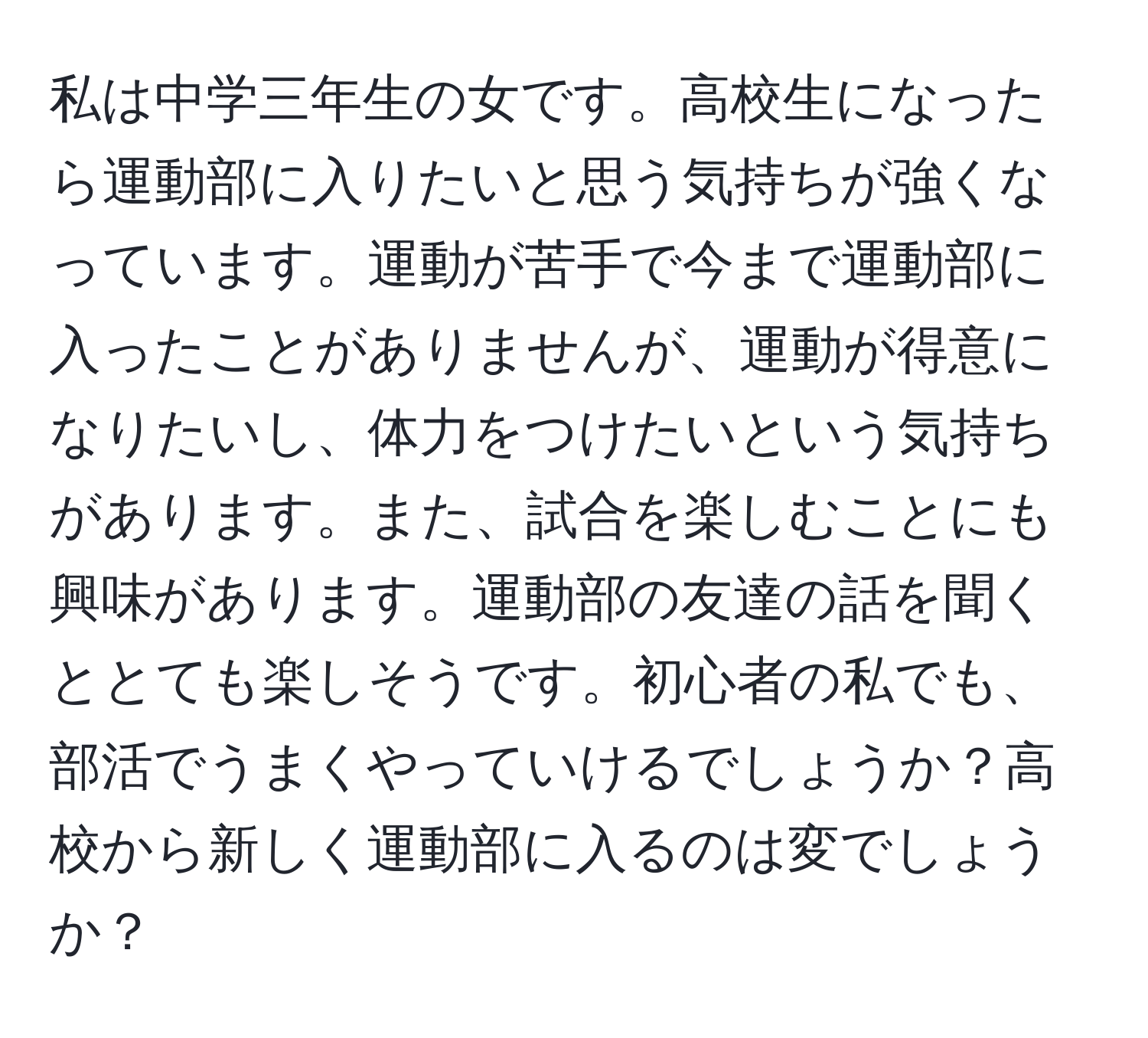 私は中学三年生の女です。高校生になったら運動部に入りたいと思う気持ちが強くなっています。運動が苦手で今まで運動部に入ったことがありませんが、運動が得意になりたいし、体力をつけたいという気持ちがあります。また、試合を楽しむことにも興味があります。運動部の友達の話を聞くととても楽しそうです。初心者の私でも、部活でうまくやっていけるでしょうか？高校から新しく運動部に入るのは変でしょうか？