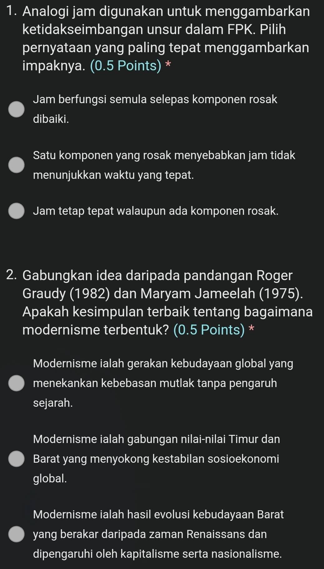 Analogi jam digunakan untuk menggambarkan
ketidakseimbangan unsur dalam FPK. Pilih
pernyataan yang paling tepat menggambarkan
impaknya. (0.5 Points) *
Jam berfungsi semula selepas komponen rosak
dibaiki.
Satu komponen yang rosak menyebabkan jam tidak
menunjukkan waktu yang tepat.
Jam tetap tepat walaupun ada komponen rosak.
2. Gabungkan idea daripada pandangan Roger
Graudy (1982) dan Maryam Jameelah (1975).
Apakah kesimpulan terbaik tentang bagaimana
modernisme terbentuk? (0.5 Points) *
Modernisme ialah gerakan kebudayaan global yang
menekankan kebebasan mutlak tanpa pengaruh
sejarah.
Modernisme ialah gabungan nilai-nilai Timur dan
Barat yang menyokong kestabilan sosioekonomi
global.
Modernisme ialah hasil evolusi kebudayaan Barat
yang berakar daripada zaman Renaissans dan
dipengaruhi oleh kapitalisme serta nasionalisme.