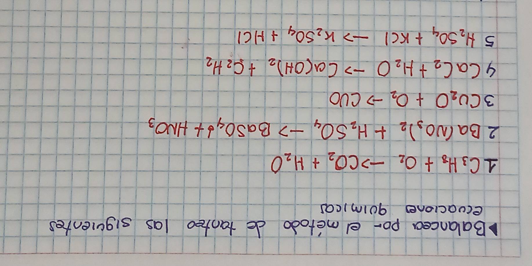 Balancea po- el metodo de tanteo las siguientes 
ecuaciones goimicas
1C_3H_8+O_2to CO_2+H_2O
2Ba(NO_3)_2+H_2SO_4to BaSO_4downarrow +HNO_3
3Cu_2O+O_2to CuO
4CaC_2+H_2Oto Ca(OH)_2+C_2H_2
5H_2SO_4+KClto K_2SO_4+HCl