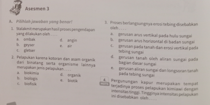 Asesmen 3
A. Pilihlah jawaban yang benar! 3. Proses berlangsungnya erosi tebing disebabkan
1. Stalakmit merupakan hasil proses pengendapan oleh . . . .
yang dilakukan oleh . . . . a. gerusan arus vertikal pada hulu sungai
a. ombak d. angin b. gerusan arus horizontal di badan sungai
b. geyser e. air c. gerusan pada tanah dan erosi vertikal pada
c. gletser
tebing sungai
d. gerusan tanah oleh aliran sungai pada
2. Pelapukan karena kotoran dan asam organik bagian dasar sungai
dari binatang serta organisme lainnya
merupakan jenis pelapukan . . . . e. gerusan aliran sungai dan longsoran tanah
a. biokimia d. organik
pada tebing sungai
b. biologis e. biotik 4. Pergunungan kapur merupakan tempat
c. biofisik HOTS terjadinya proses pelapukan kimiawi dengan
intensitas tinggi. Tingginya intensitas pelapukan
ini disebabkan oleh . . . .