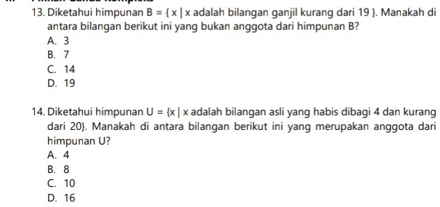 Diketahui himpunan B= x|x adalah bilangan ganjil kurang dari 19 . Manakah di
antara bilangan berikut ini yang bukan anggota dari himpunan B?
A. 3
B. 7
C. 14
D. 19
14. Diketahui himpunan U= x|x adalah bilangan asli yang habis dibagi 4 dan kurang
dari 20 . Manakah di antara bilangan berikut ini yang merupakan anggota dari
himpunan U?
A. 4
B. 8
C. 10
D. 16