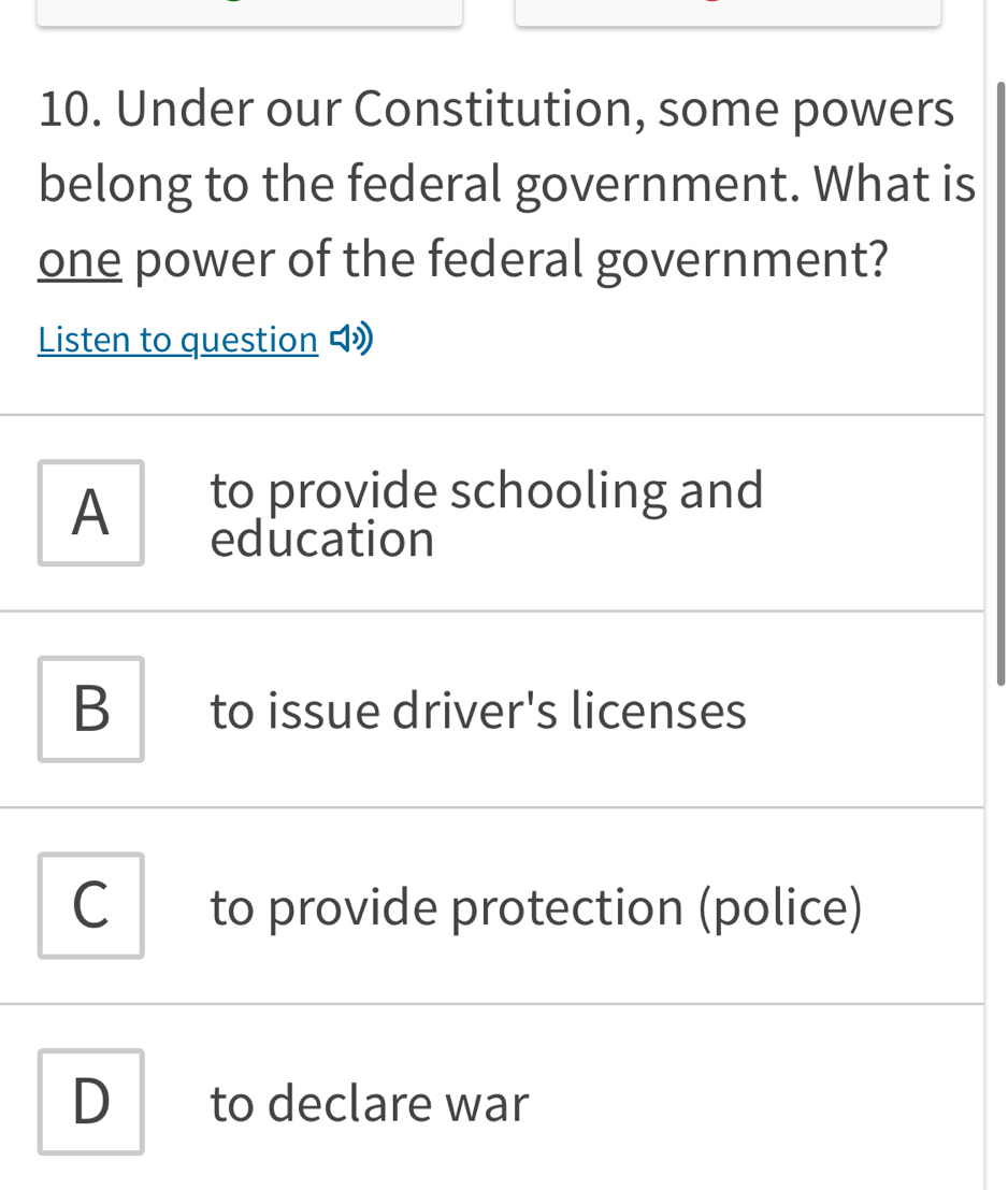 Under our Constitution, some powers
belong to the federal government. What is
one power of the federal government?
Listen to question 4
A
to provide schooling and
education
B to issue driver's licenses
C to provide protection (police)
D to declare war