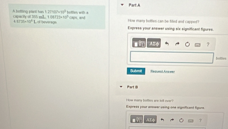 A bottling plant has 127107* 10^5 bottles with a 
capacity of 355 mL. 108723* 10^5caps and How many bottles can be filled and capped?
48735* 10^4I of beverage 
Express your answer using six significant figures.
AΣφ ? 
bottles 
Submit Request Answer 
Part B 
How many bottles are left over? 
Express your answer using one significant figure.
AΣφ ?