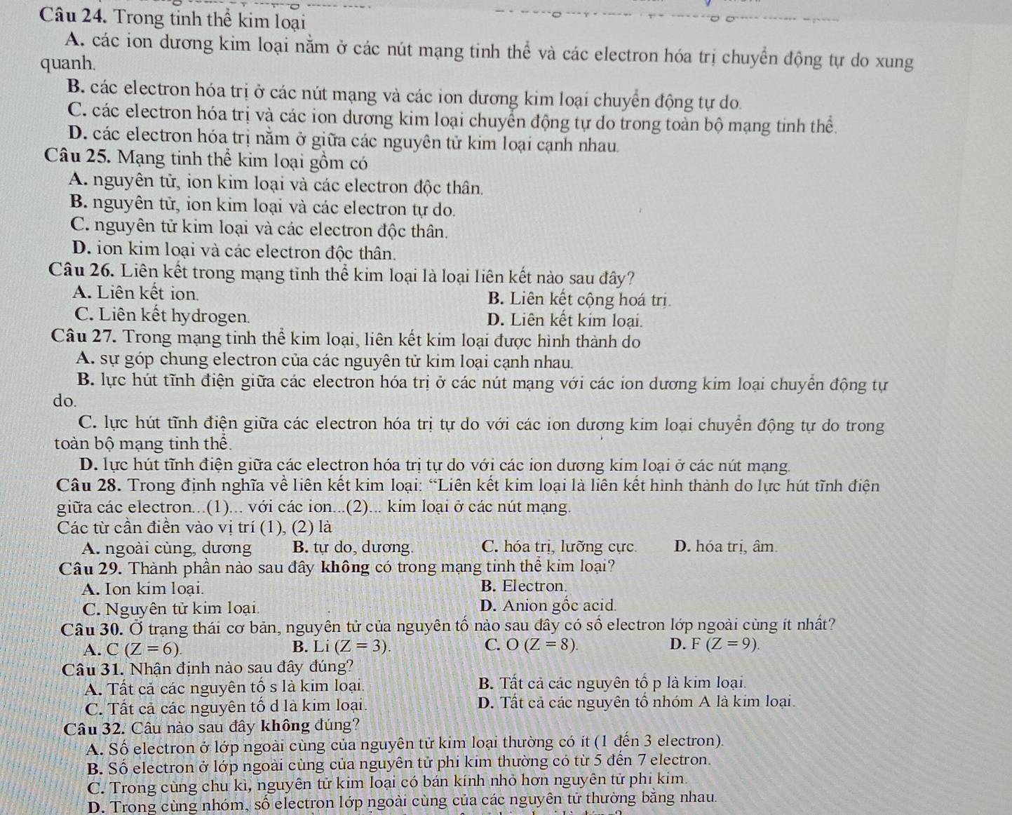 Trong tinh thể kim loại
A. các ion dương kim loại nằm ở các nút mạng tinh thể và các electron hóa trị chuyển động tự do xung
quanh.
B. các electron hóa trị ở các nút mạng và các ion dương kim loại chuyển động tự do.
C. các electron hóa trị và các ion dương kim loại chuyển động tự do trong toàn bộ mạng tinh thể.
D. các electron hóa trị nằm ở giữa các nguyên tử kim loại cạnh nhau.
Câu 25. Mạng tinh thể kim loại gồm có
A. nguyên tử, ion kim loại và các electron độc thân.
B. nguyên tử, ion kim loại và các electron tự do.
C. nguyên tử kim loại và các electron độc thân.
D. ion kim loại và các electron độc thân.
Câu 26. Liên kết trong mạng tỉnh thể kim loại là loại liên kết nào sau đây?
A. Liên kết ion. B. Liên kết cộng hoá trị
C. Liên kết hydrogen. D. Liên kết kim loại.
Câu 27. Trong mạng tinh thể kim loại, liên kết kim loại được hình thành do
A. sự góp chung electron của các nguyên tử kim loại cạnh nhau.
B. lực hút tĩnh điện giữa các electron hóa trị ở các nút mạng với các ion dương kim loại chuyển động tự
do.
C. lực hút tĩnh điện giữa các electron hóa trị tự do với các ion dương kim loại chuyển động tự do trong
toàn bộ mạng tinh thể.
D. lực hút tĩnh điện giữa các electron hóa trị tự do với các ion dương kim loại ở các nút mạng.
Câu 28. Trong định nghĩa về liên kết kim loại: “Liên kết kim loại là liên kết hình thành do lực hút tĩnh điện
giữa các electron...(1)... với các ion...(2)... kim loại ở các nút mạng.
Các từ cần điễn vào vị trí (1), (2) là
A. ngoài cùng, dương B. tự do, dương. C. hóa trị, lưỡng cực D. hóa trị, âm
Câu 29. Thành phần nào sau đây không có trong mạng tinh thể kim loại?
A. Ion kim loại. B. Electron
C. Nguyên tử kim loại D. Anion gốc acid.
Câu 30. Ở trạng thái cơ bản, nguyên tử của nguyên tổ nào sau đây có số electron lớp ngoài cùng ít nhất?
A. C(Z=6). B. L [ (Z=3). C. O(Z=8) D. F(Z=9).
Câu 31. Nhận định nào sau đây đúng?
A. Tất cả các nguyên tố s là kim loại. B. Tất cả các nguyên tố p là kim loại.
C. Tất cả các nguyên tố d là kim loại. D. Tất cả các nguyên tố nhóm A là kim loại.
Câu 32. Câu nào sau đây không đúng?
A. Số electron ở lớp ngoài cùng của nguyên tử kim loại thường có ít (1 đến 3 electron).
B. Số electron ở lớp ngoài cùng của nguyên tử phi kim thường có từ 5 đến 7 electron.
C. Trong cùng chu kì, nguyên tử kim loại có bán kính nhỏ hơn nguyên tử phi kim
D. Trong cùng nhóm, số electron lớp ngoài cùng của các nguyên tử thường bằng nhau.