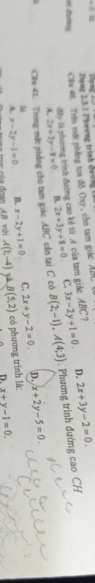 Đạng 
Dạng 2.3.1 Phương trình đường C
D. 2x+3y-2=0. 
Cần 40. Trên mặt phẳng tọa độ Oxy, cho tam giác ABC
đây là phương trình đường cao kẻ từ A của tam giác ABC ?
ới đường C. 3x-2y+1=0.
A. 2x+3y-8=0 B. 2x+3y+8=0. 
g
Cáe 41. Trong mặt phẳng cho tam giác ABC cân tại C có B(2;-1), A(4;3). Phương trình đường cao CH
A. x-2y-1=0. B. x-2y+1=0. C. 2x+y-2=0. D. x+2y-5=0. 
là
trực của đoạn AB với A(1;-4) yà B(5;2) có phương trình là:
D. x+y-1=0.