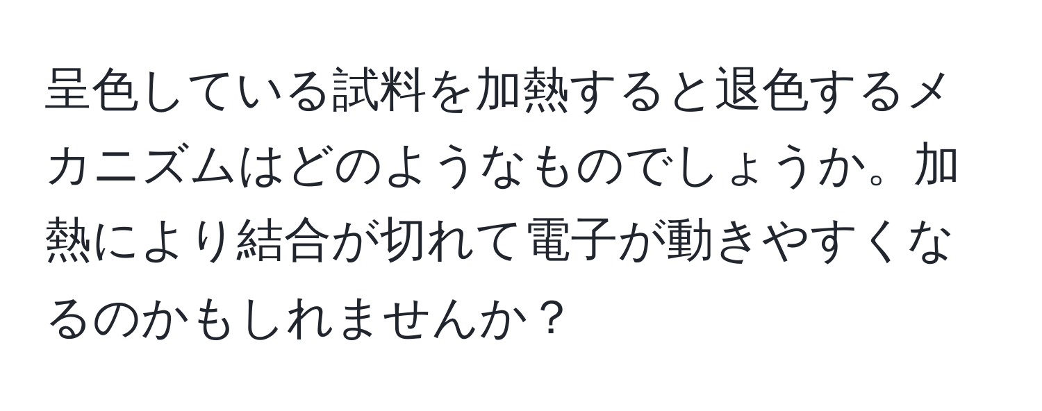 呈色している試料を加熱すると退色するメカニズムはどのようなものでしょうか。加熱により結合が切れて電子が動きやすくなるのかもしれませんか？