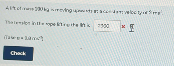 A lift of mass 200 kg is moving upwards at a constant velocity of 2ms^(-1). 
The tension in the rope lifting the lift is 2360* _ 
(Take g=9.8ms^(-2))
Check