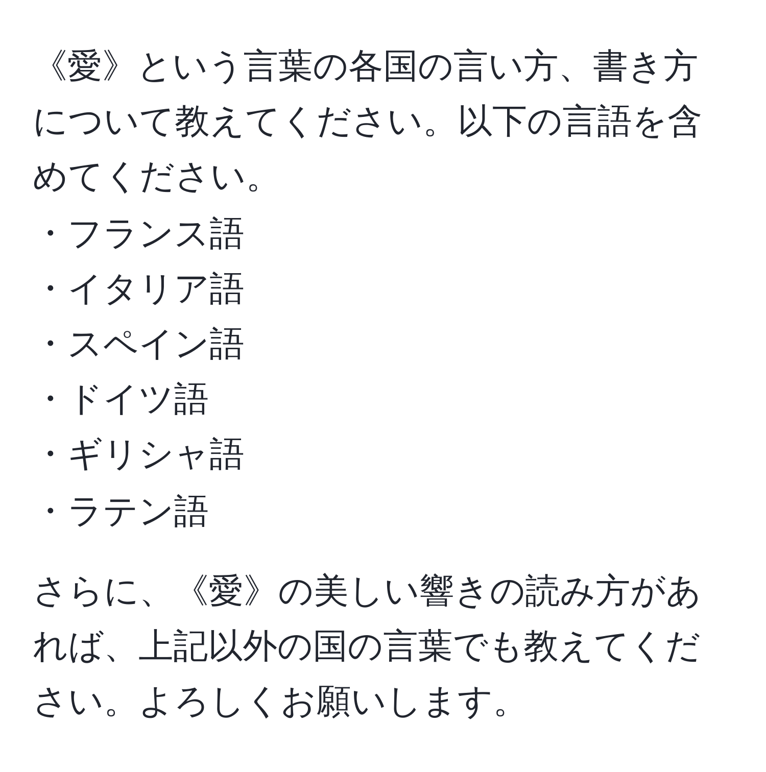 《愛》という言葉の各国の言い方、書き方について教えてください。以下の言語を含めてください。  
・フランス語  
・イタリア語  
・スペイン語  
・ドイツ語  
・ギリシャ語  
・ラテン語  

さらに、《愛》の美しい響きの読み方があれば、上記以外の国の言葉でも教えてください。よろしくお願いします。