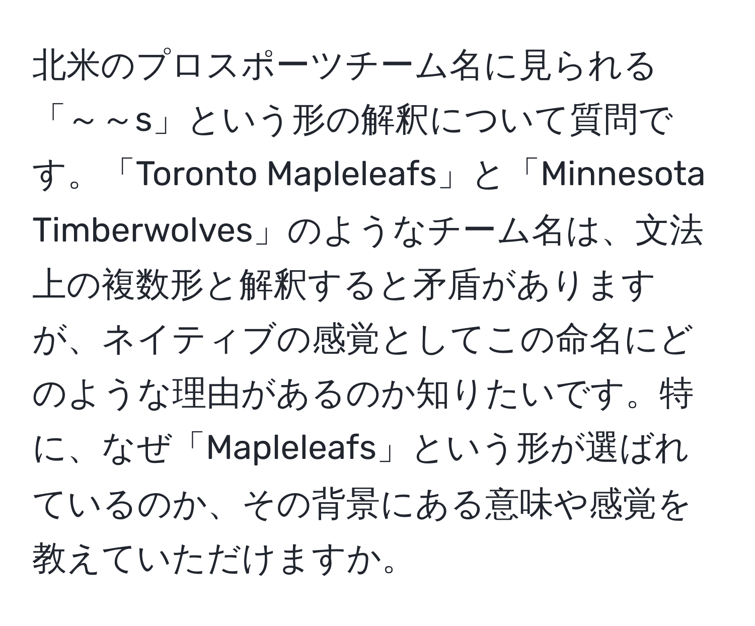 北米のプロスポーツチーム名に見られる「～～s」という形の解釈について質問です。「Toronto Mapleleafs」と「Minnesota Timberwolves」のようなチーム名は、文法上の複数形と解釈すると矛盾がありますが、ネイティブの感覚としてこの命名にどのような理由があるのか知りたいです。特に、なぜ「Mapleleafs」という形が選ばれているのか、その背景にある意味や感覚を教えていただけますか。