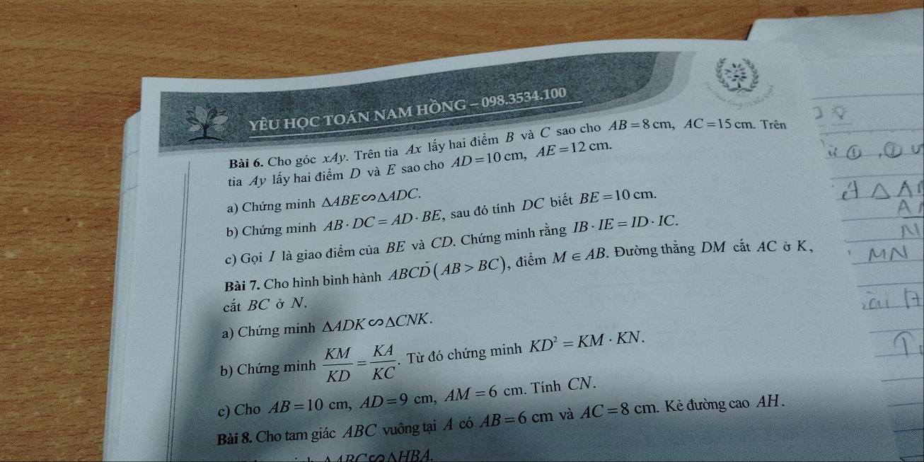 YÊU HỌC TOÁN NAM HỒNG - 098.3534.100 
Bài 6. Cho góc xAy. Trên tia Ax lấy hai điểm B và C sao cho AB=8cm, AC=15cm Trên 
tia Ay lấy hai điểm D và E sao cho AD=10cm, AE=12cm. 
a) Chứng minh △ ABE∽ △ ADC. 
b) Chứng minh AB· DC=AD· BE , sau đó tính DC biết BE=10cm. 
c) Gọi I là giao điểm của BE và CD. Chứng minh rằng IB· IE=ID· IC. 
Bài 7. Cho hình bình hành ABCD(AB>BC) , điểm M∈ AB. Đường thắng DM cắt AC ờ K, 
cắt BC ở N. 
a) Chứng minh △ ADK∽ △ CNK. 
b) Chứng minh  KM/KD = KA/KC . Từ đó chứng minh KD^2=KM· KN. 
c) Cho AB=10cm, AD=9cm, AM=6cm. . Tính CN. 
Bài 8. Cho tam giác ABC vuông tại A có AB=6cm và AC=8cm. Kẻ đường cao AH.
wedge HBA.