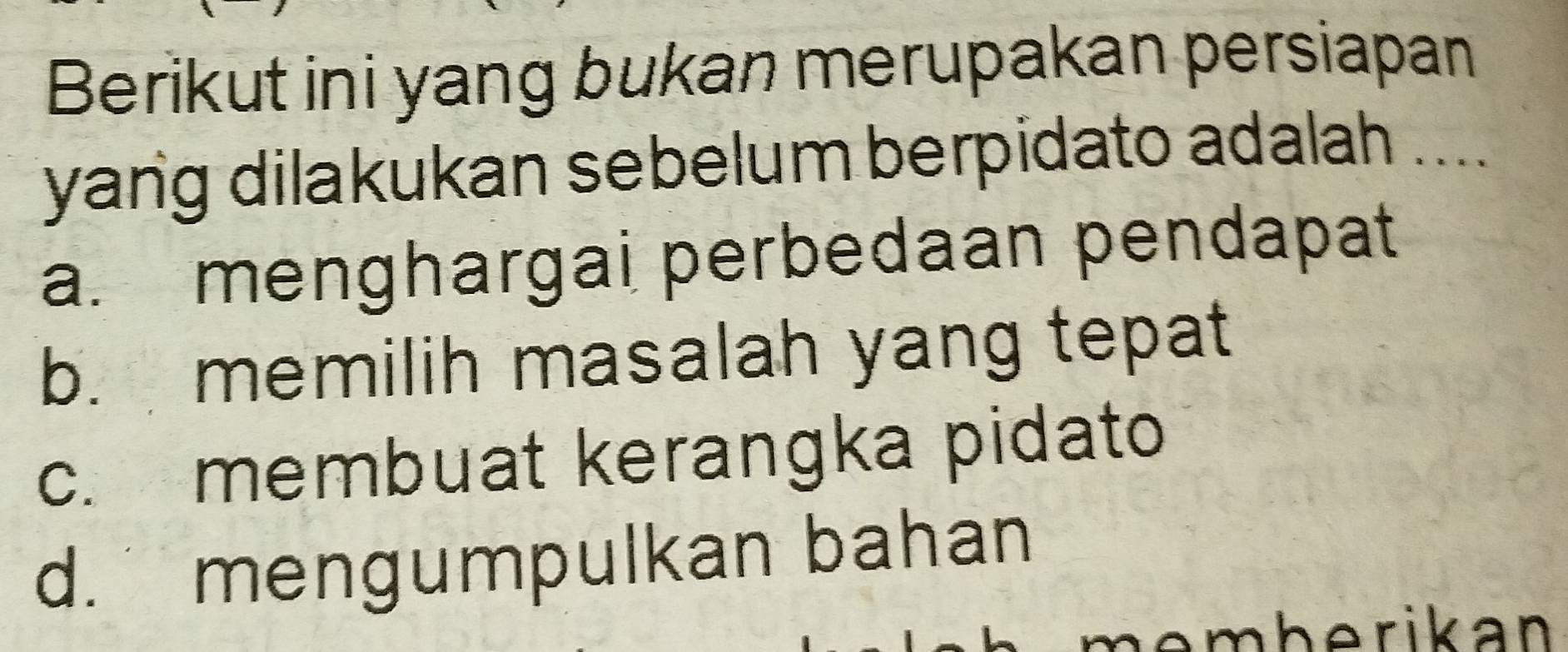 Berikut ini yang bukan merupakan persiapan
yang dilakukan sebelum berpidato adalah ....
a. menghargai perbedaan pendapat
b. memilih masalah yang tepat
c. membuat kerangka pidato
d. mengumpulkan bahan