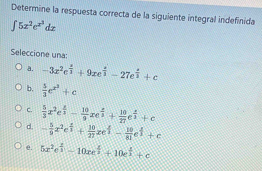 Determine la respuesta correcta de la siguiente integral indefinida
∈t 5x^2e^(x^3)dx
Seleccione una:
a. -3x^2e e^(frac x)3+9xe^(frac x)3-27e^(frac x)3+c
b.  5/3 e^(x^3)+c
C.  5/3 x^2e^(frac x)3- 10/9 xe^(frac x)3+ 10/27 e^(frac x)3+c
d. - 5/9 x^2e^(frac x)3+ 10/27 xe^(frac x)3- 10/81 e^(frac x)3+c
e. 5x^2e^(frac x)3-10xe^(frac x)3+10e^(frac x)3+c