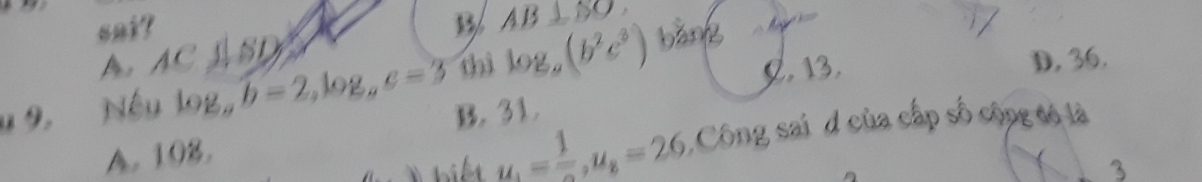 sai?
AB⊥ SO
A AC⊥ BD
thì log _a(b^2c^3) C. 13. D, 36.
u 9. Nếu log _ab=2, log _ac=3 B. 31.
A. 108.
u_1= 1/2 , u_8=26 Công sai d của cấp số cộpg có là
3