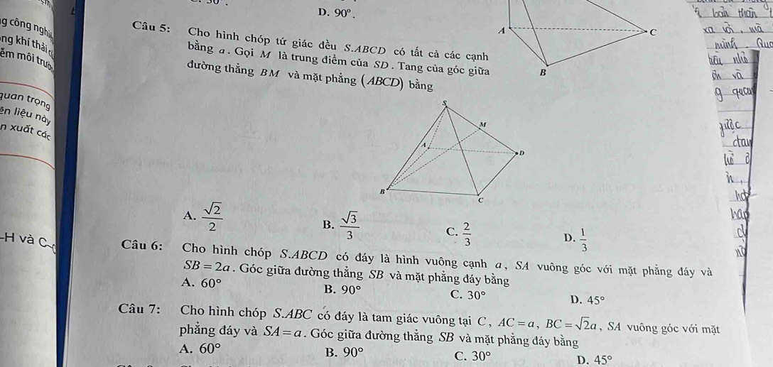 rm
30°
D. 90°. 
g công nghi
A
C
Câu 5: Cho hình chóp tứ giác đều S. ABCD có tất cả các cạnh
ng kh thả êm môi trưo
bằng #. Gọi M là trung điểm của SD. Tang của góc giữa B
đường thẳng BM và mặt phẳng (ABCD) bằng
quan trọng
ên liệu này
in xuất các
_
A.  sqrt(2)/2 
B.  sqrt(3)/3 
C.  2/3 
D.  1/3 
Câu 6: Cho hình chóp S. ABCD có đáy là hình vuông cạnh α, SA vuông góc với mặt phẳng đáy và
SB=2a. Góc giữa đường thẳng SB và mặt phẳng đáy bằng
A. 60° B. 90° C. 30° D. 45°
Câu 7: Cho hình chóp S. ABC có đáy là tam giác vuông tại C, AC=a, BC=sqrt(2)a , SA vuông góc với mặt
phẳng đáy và SA=a. Góc giữa đường thẳng SB và mặt phẳng đáy bằng
A. 60°
B. 90°
C. 30°
D. 45°