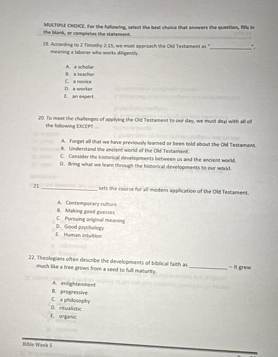 For the following, select the best choice that answers the question, fills in
the blank, or completes the statement.
19. According to 2 Timothy 2:15 , we must approach the Old Testament as "_ " ,
meaning a laborer who works diligently.
A. a scholar
B. a teacher
C. a novice
D. a worker
E. an expert
20. To meet the challenges of applying the Old Testament to our day, we must deal with all of
the following EXCEPT ...
A. Forget all that we have previously learned or been told about the Old Testament.
B. Understand the ancient world of the Old Testament.
C. Consider the historical developments between us and the ancient world.
D. Bring what we learn through the historical developments to our worl.
21._ sets the course for all modern application of the Old Testament.
A. Contemporary culture
B. Making good guesses
C. Pursuing original meaning
D. Good psychology
E. Human intuition
22. Theologians often describe the developments of biblical faith as
much like a tree grows from a seed to full maturity. _-- it grew
A. enlightenment
B. progressive
C. a philosophy
D. ritualistic
E. organic
Bible Week 5