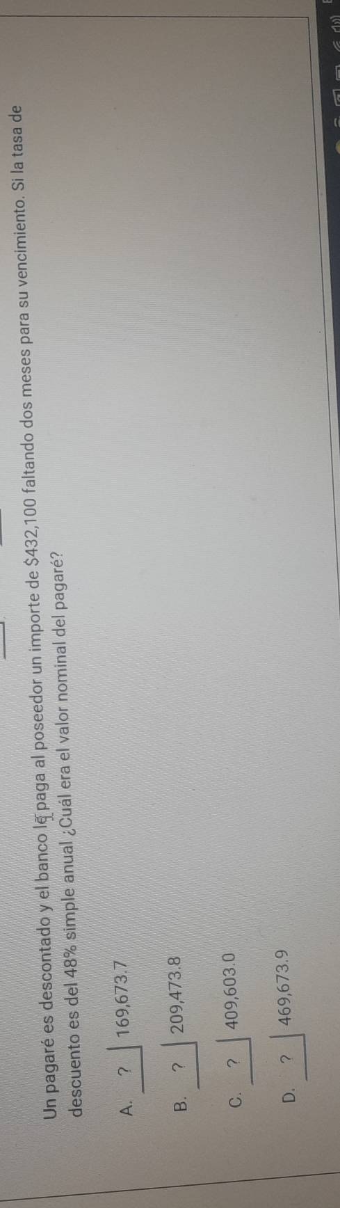 Un pagaré es descontado y el banco lā paga al poseedor un importe de $432,100 faltando dos meses para su vencimiento. Si la tasa de
descuento es del 48% simple anual ¿Cuál era el valor nominal del pagaré?
A. ？ 169,673.7
B. ? 209,473.8
C. ? │409,603.0
D. _? 469,673.9