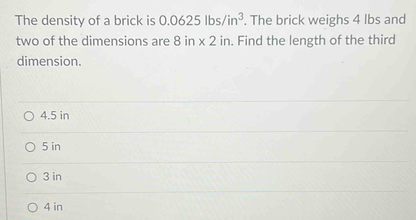 The density of a brick is 0.0625lbs/in^3. The brick weighs 4 lbs and
two of the dimensions are 8in* 2in. Find the length of the third
dimension.
4.5 in
5 in
3 in
4 in