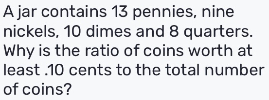 A jar contains 13 pennies, nine 
nickels, 10 dimes and 8 quarters. 
Why is the ratio of coins worth at 
least . 10 cents to the total number 
of coins?