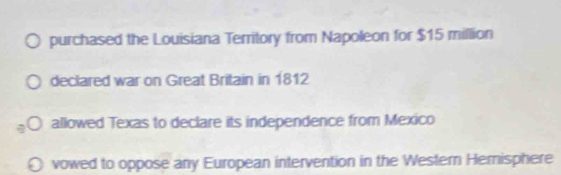 purchased the Louisiana Territory from Napoleon for $15 million
declared war on Great Britain in 1812
allowed Texas to declare its independence from Mexico
vowed to oppose any European intervention in the Western Hemisphere