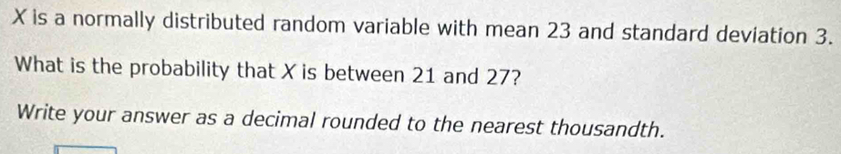 X is a normally distributed random variable with mean 23 and standard deviation 3. 
What is the probability that X is between 21 and 27? 
Write your answer as a decimal rounded to the nearest thousandth.