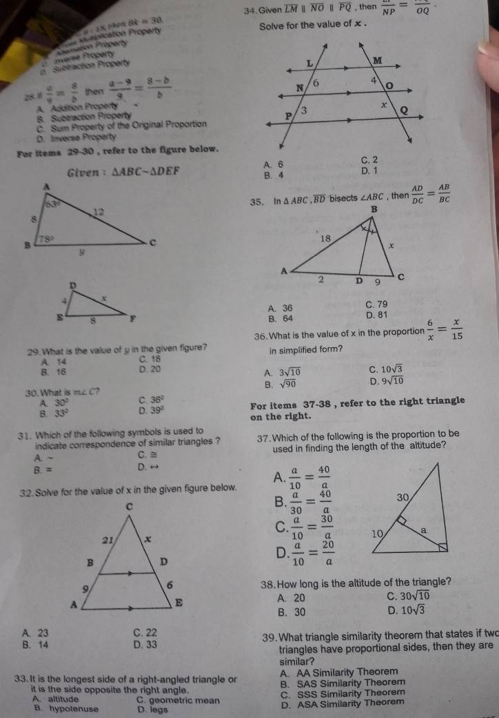 Given overline LMparallel overline NOparallel overline PQ , then frac frac NP=frac OQ.
8:13 Lobén 8k=30
Solve for the value of x .
Inversa Proparty Premation Proparty  r vorpication Proparty
Subtraction Property
28.1  a/9 = 8/b  then  (a-9)/9 = (8-b)/b 
A. Addition Property 、
B. Subtraction Property
C. Sum Property of the Original Proportion
D. Inverse Property
For items 29-30 , refer to the figure below.
A. 6 C. 2
Given: △ ABCsim △ DEF D. 1
B. 4
35. In △ ABC,overline BD bisects ∠ ABC , then  AD/DC = AB/BC 
A. 36 C. 79
D. 81
B. 64
36.What is the value of x in the proportion  6/x = x/15 
29. What is the value of y in the given figure? in simplified form?
A. 14 C. 18
B. 16 D. 20 C. 10sqrt(3)
A. 3sqrt(10)
B. sqrt(90) D. 9sqrt(10)
30.What is m∠ C 2
30° C. 36°
33° D. 39° For items 37-38 , refer to the right triangle
on the right.
31. Which of the following symbols is used to
indicate correspondence of similar triangles ? 37. Which of the following is the proportion to be
A.~ C. ≅ used in finding the length of the altitude?
B. = D. ↔
A.
32. Solve for the value of x in the given figure below.  a/10 = 40/a 
B.  a/30 = 40/a 
C.  a/10 = 30/a 

D.  a/10 = 20/a 
38.How long is the altitude of the triangle?
A. 20 C. 30sqrt(10)
B. 30 D. 10sqrt(3)
A. 23 C. 22
B. 14 D. 33 39. What triangle similarity theorem that states if two
triangles have proportional sides, then they are
similar?
33. It is the longest side of a right-angled triangle or A. AA Similarity Theorem
it is the side opposite the right angle. B. SAS Similarity Theorem
A. altitude C. geometric mean C. SSS Similarity Theorem
B. hypotenuse D. legs D. ASA Similarity Theorem